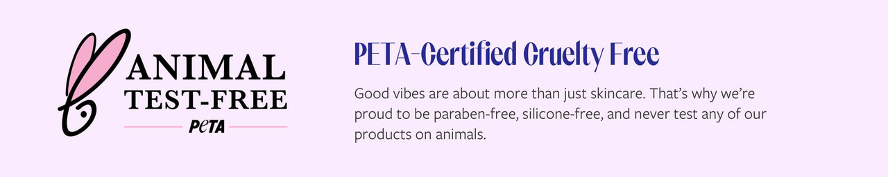 PETA-Certified Cruelty Free. Good vibes are about more then just skincare. That's why we're proud to be paraben-free, silicone-free, and never test any of our products on animals.
